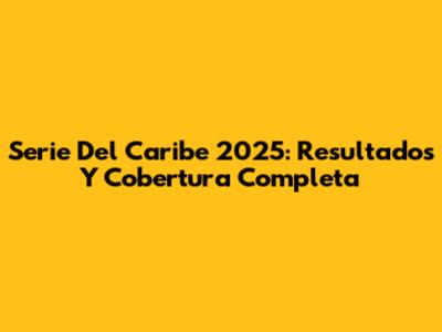 Serie Del Caribe 2025: Resultados Y Cobertura Completa