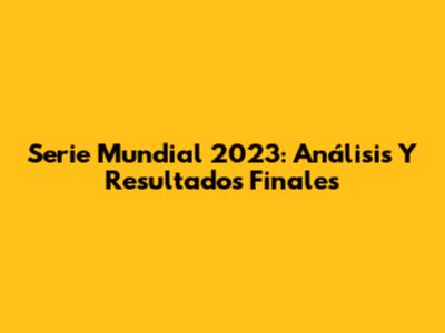Serie Mundial 2023: Análisis Y Resultados Finales
