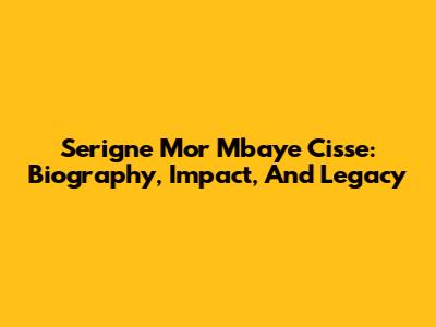 Serigne Mor Mbaye Cisse: Biography, Impact, And Legacy