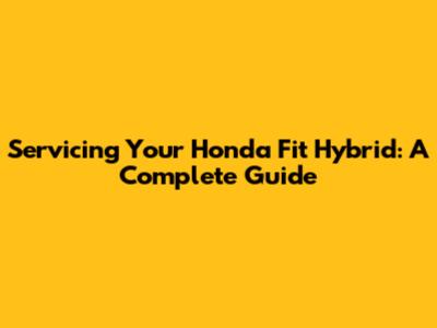 Servicing Your Honda Fit Hybrid: A Complete Guide