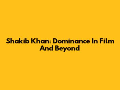 Shakib Khan: Dominance In Film And Beyond