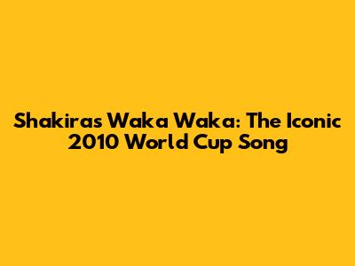 Shakira's Waka Waka: The Iconic 2010 World Cup Song