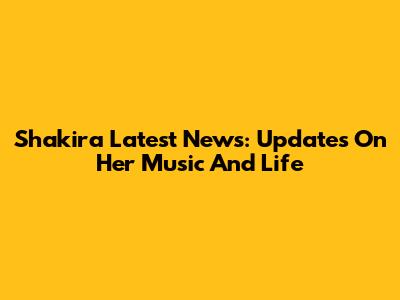 Shakira Latest News: Updates On Her Music And Life