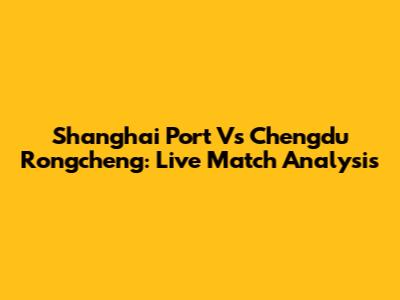 Shanghai Port Vs Chengdu Rongcheng: Live Match Analysis