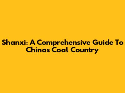 Shanxi: A Comprehensive Guide To China's Coal Country