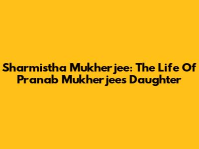 Sharmistha Mukherjee: The Life Of Pranab Mukherjee's Daughter