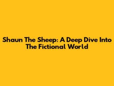 Shaun The Sheep: A Deep Dive Into The Fictional World