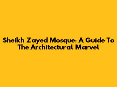 Sheikh Zayed Mosque: A Guide To The Architectural Marvel