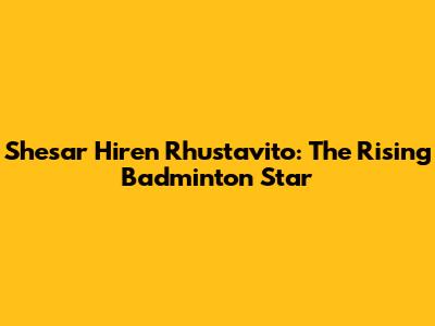 Shesar Hiren Rhustavito: The Rising Badminton Star