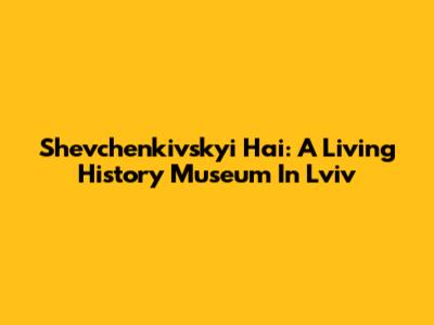 Shevchenkivskyi Hai: A Living History Museum In Lviv
