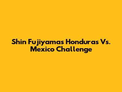 Shin Fujiyama's Honduras Vs. Mexico Challenge