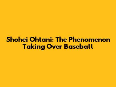 Shohei Ohtani: The Phenomenon Taking Over Baseball
