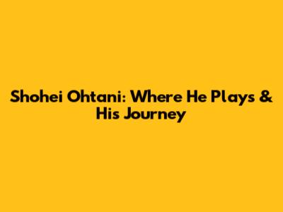 Shohei Ohtani: Where He Plays & His Journey