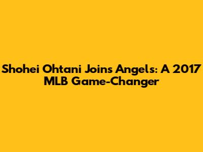 Shohei Ohtani Joins Angels: A 2017 MLB Game-Changer