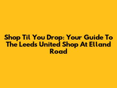 Shop 'Til You Drop: Your Guide To The Leeds United Shop At Elland Road