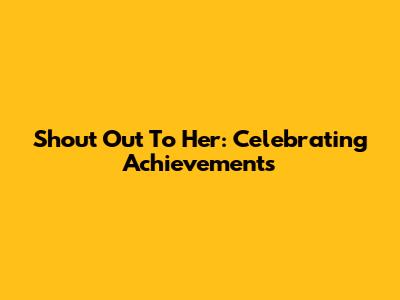 Shout Out To Her: Celebrating Achievements