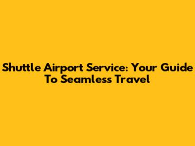 Shuttle Airport Service: Your Guide To Seamless Travel