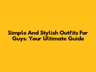 Simple And Stylish Outfits For Guys: Your Ultimate Guide