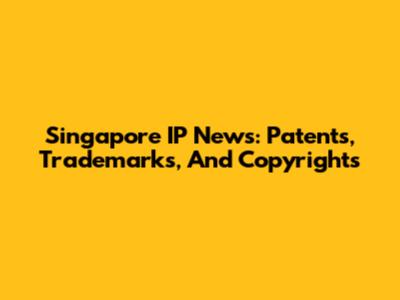 Singapore IP News: Patents, Trademarks, And Copyrights