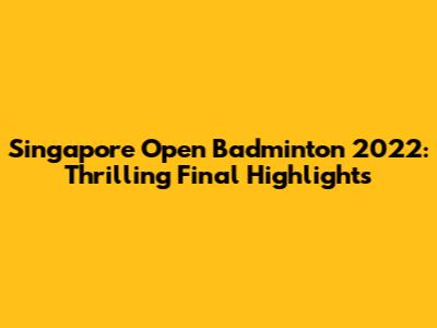 Singapore Open Badminton 2022: Thrilling Final Highlights