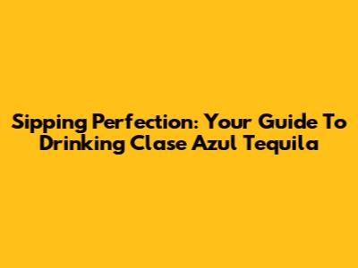 Sipping Perfection: Your Guide To Drinking Clase Azul Tequila