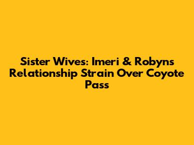 Sister Wives: Imeri & Robyn's Relationship Strain Over Coyote Pass