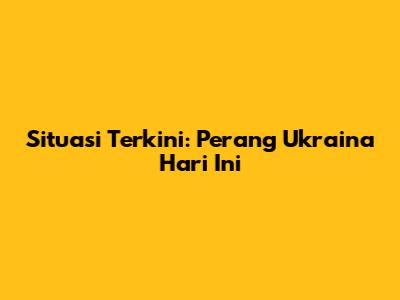 Situasi Terkini: Perang Ukraina Hari Ini