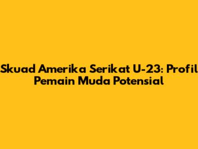 Skuad Amerika Serikat U-23: Profil Pemain Muda Potensial
