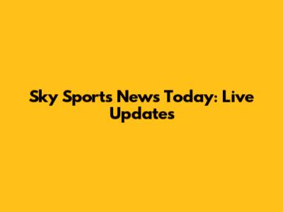 Sky Sports News Today: Live Updates