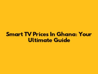 Smart TV Prices In Ghana: Your Ultimate Guide