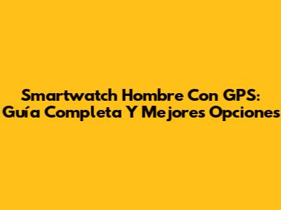 Smartwatch Hombre Con GPS: Guía Completa Y Mejores Opciones