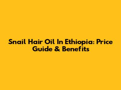 Snail Hair Oil In Ethiopia: Price Guide & Benefits