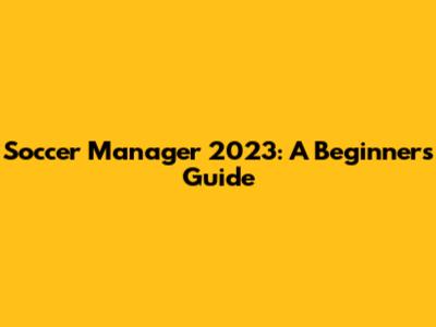 Soccer Manager 2023: A Beginner's Guide