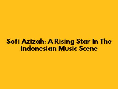 Sofi Azizah: A Rising Star In The Indonesian Music Scene
