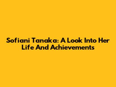 Sofiani Tanaka: A Look Into Her Life And Achievements