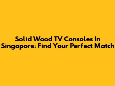 Solid Wood TV Consoles In Singapore: Find Your Perfect Match