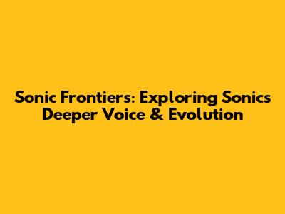 Sonic Frontiers: Exploring Sonic's Deeper Voice & Evolution