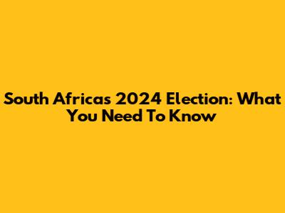 South Africa's 2024 Election: What You Need To Know