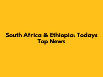 South Africa & Ethiopia: Today's Top News