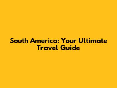 South America: Your Ultimate Travel Guide
