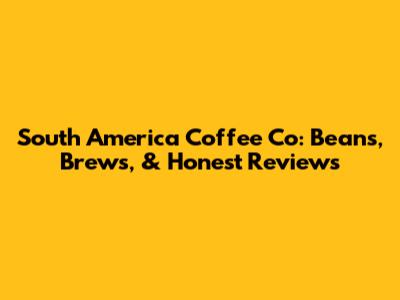 South America Coffee Co: Beans, Brews, & Honest Reviews