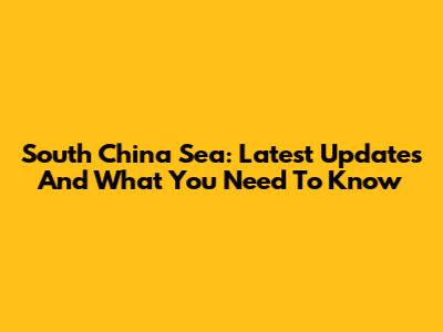 South China Sea: Latest Updates And What You Need To Know