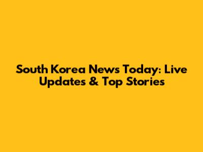 South Korea News Today: Live Updates & Top Stories
