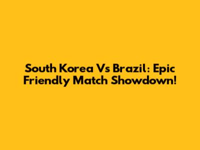 South Korea Vs Brazil: Epic Friendly Match Showdown!