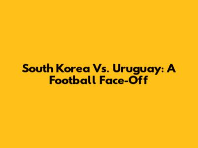South Korea Vs. Uruguay: A Football Face-Off