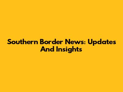 Southern Border News: Updates And Insights