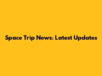 Space Trip News: Latest Updates