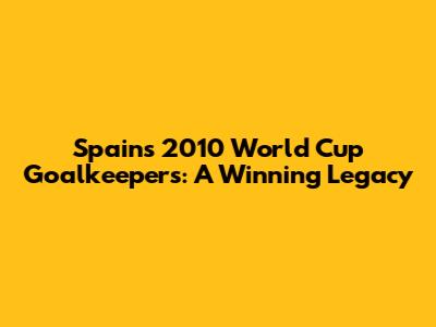 Spain's 2010 World Cup Goalkeepers: A Winning Legacy
