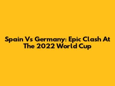 Spain Vs Germany: Epic Clash At The 2022 World Cup