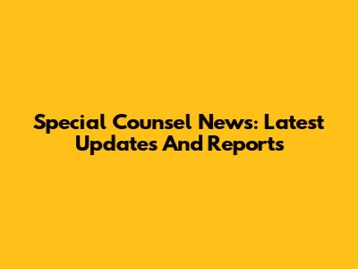 Special Counsel News: Latest Updates And Reports